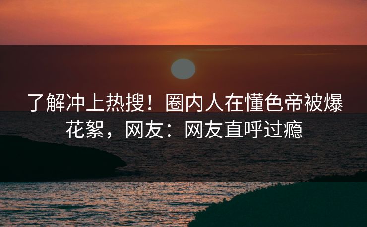 了解冲上热搜！圈内人在懂色帝被爆花絮，网友：网友直呼过瘾