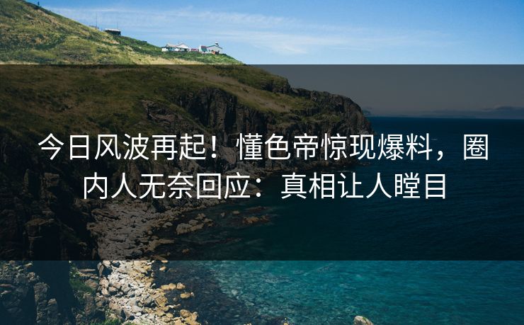 今日风波再起！懂色帝惊现爆料，圈内人无奈回应：真相让人瞠目