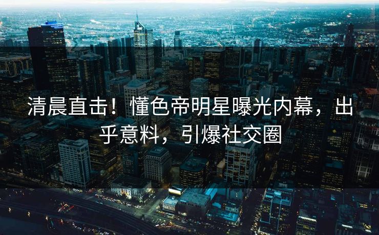 清晨直击！懂色帝明星曝光内幕，出乎意料，引爆社交圈