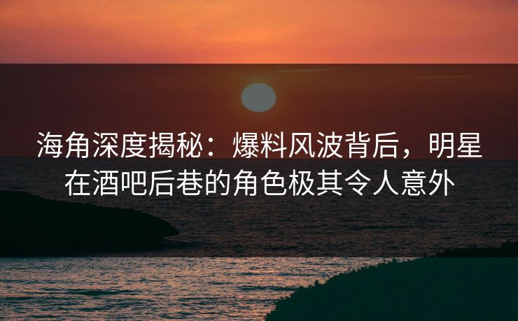 海角深度揭秘：爆料风波背后，明星在酒吧后巷的角色极其令人意外