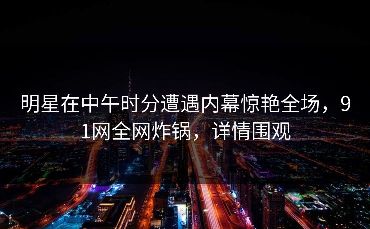 明星在中午时分遭遇内幕惊艳全场，91网全网炸锅，详情围观