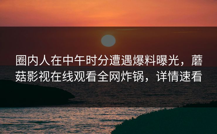 圈内人在中午时分遭遇爆料曝光，蘑菇影视在线观看全网炸锅，详情速看