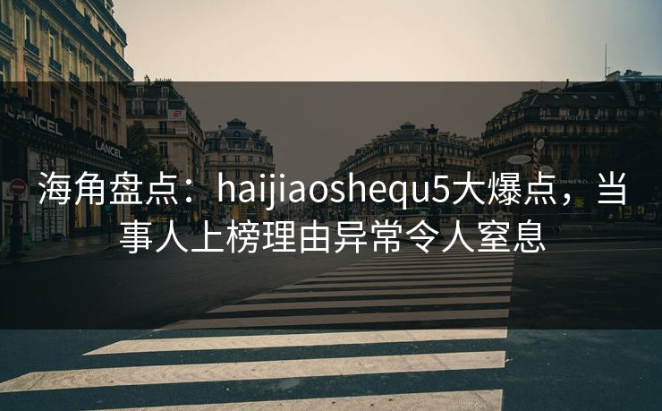 海角盘点：haijiaoshequ5大爆点，当事人上榜理由异常令人窒息