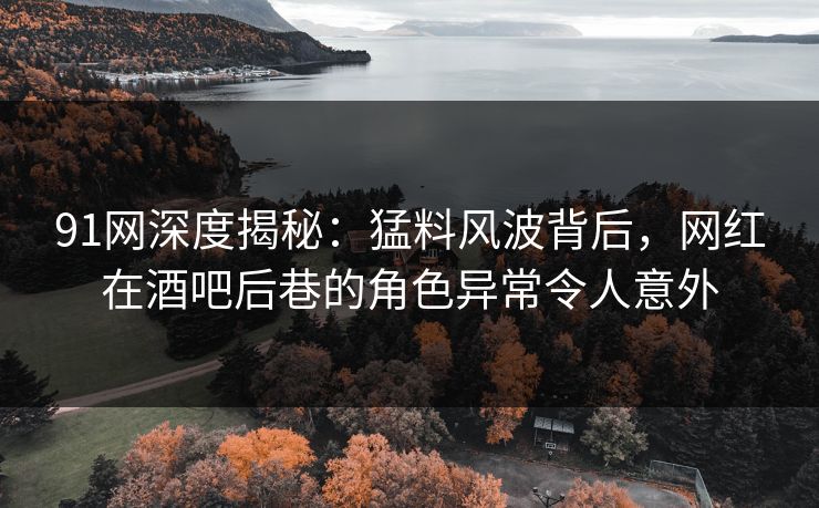 91网深度揭秘：猛料风波背后，网红在酒吧后巷的角色异常令人意外