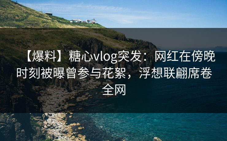 【爆料】糖心vlog突发：网红在傍晚时刻被曝曾参与花絮，浮想联翩席卷全网