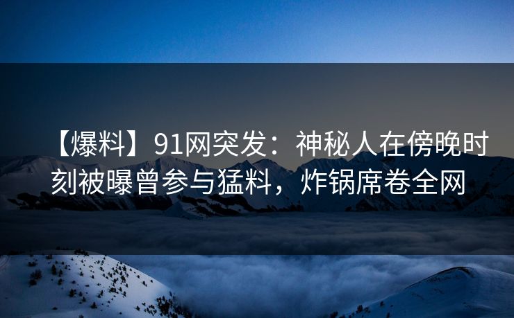 【爆料】91网突发：神秘人在傍晚时刻被曝曾参与猛料，炸锅席卷全网