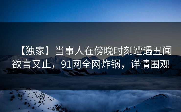 【独家】当事人在傍晚时刻遭遇丑闻欲言又止，91网全网炸锅，详情围观
