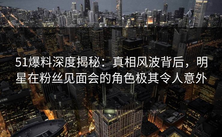 51爆料深度揭秘：真相风波背后，明星在粉丝见面会的角色极其令人意外