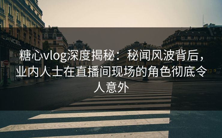 糖心vlog深度揭秘：秘闻风波背后，业内人士在直播间现场的角色彻底令人意外
