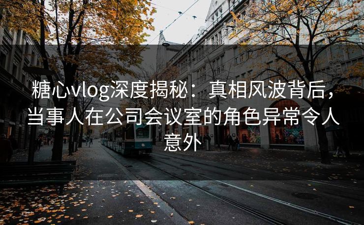 糖心vlog深度揭秘：真相风波背后，当事人在公司会议室的角色异常令人意外
