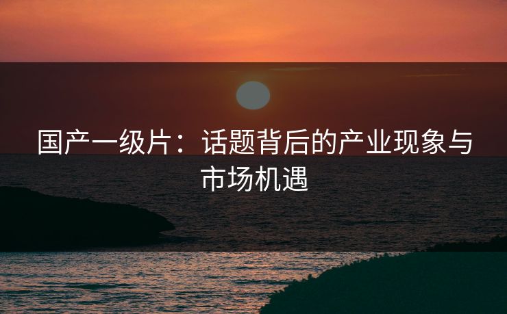 国产一级片：话题背后的产业现象与市场机遇
