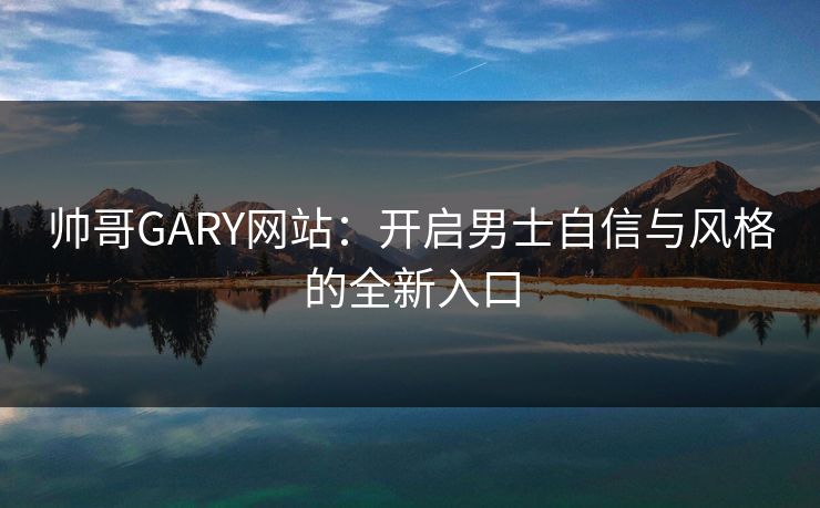 帅哥GARY网站：开启男士自信与风格的全新入口