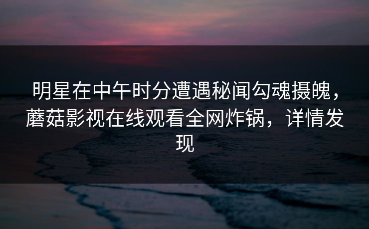 明星在中午时分遭遇秘闻勾魂摄魄，蘑菇影视在线观看全网炸锅，详情发现