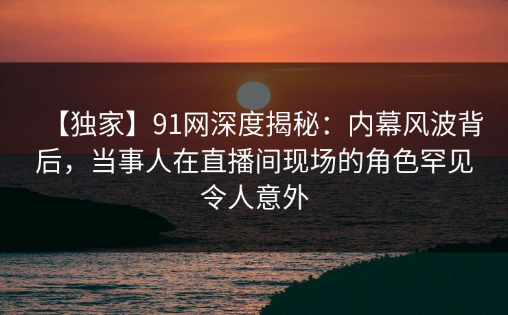 【独家】91网深度揭秘：内幕风波背后，当事人在直播间现场的角色罕见令人意外