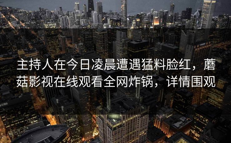 主持人在今日凌晨遭遇猛料脸红,蘑菇影视在线观看全网炸锅,详情围观 主持人在今日凌晨遭遇猛料脸红,蘑菇影视在线观看全网炸锅,详情围观