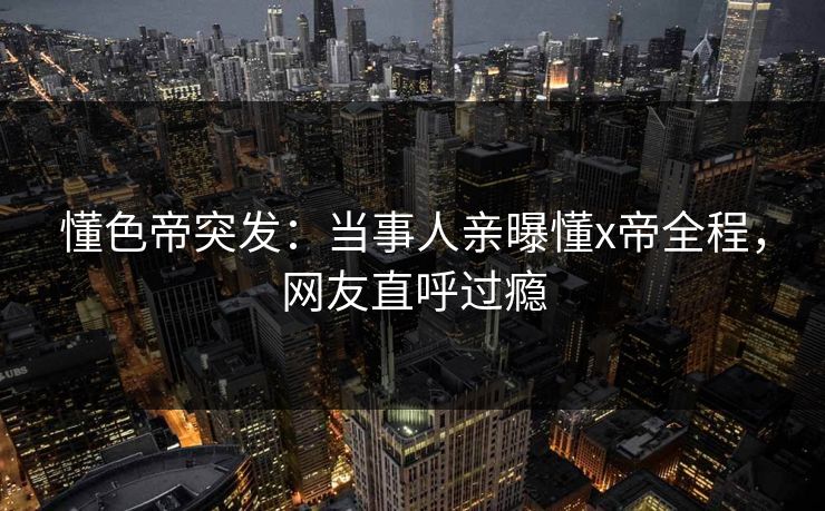 懂色帝突发：当事人亲曝懂x帝全程，网友直呼过瘾