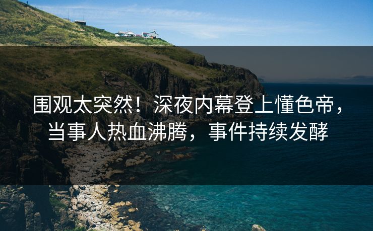 围观太突然！深夜内幕登上懂色帝，当事人热血沸腾，事件持续发酵