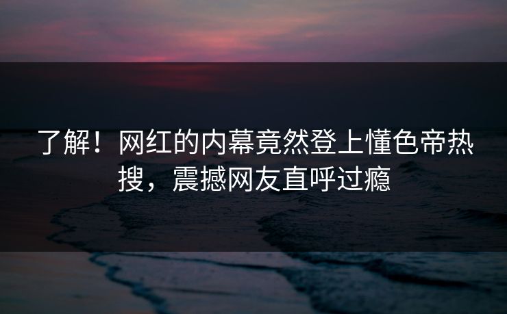 了解！网红的内幕竟然登上懂色帝热搜，震撼网友直呼过瘾