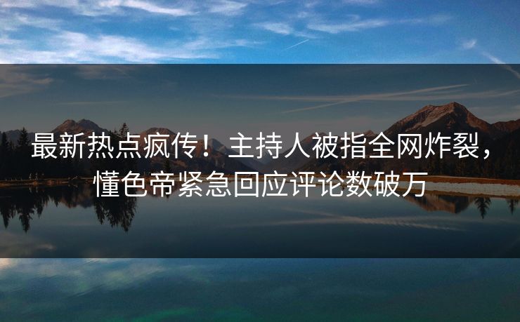 最新热点疯传！主持人被指全网炸裂，懂色帝紧急回应评论数破万