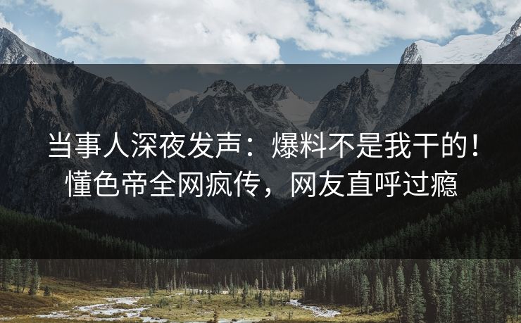当事人深夜发声：爆料不是我干的！懂色帝全网疯传，网友直呼过瘾