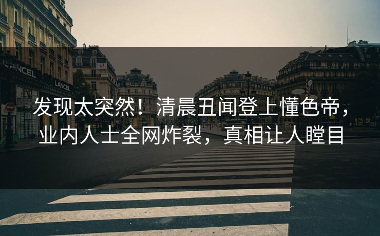 发现太突然！清晨丑闻登上懂色帝，业内人士全网炸裂，真相让人瞠目