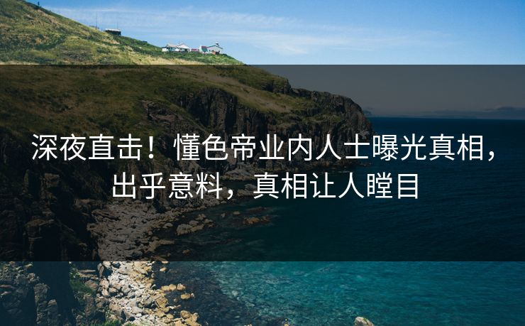 深夜直击！懂色帝业内人士曝光真相，出乎意料，真相让人瞠目