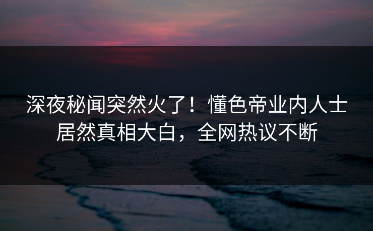 深夜秘闻突然火了！懂色帝业内人士居然真相大白，全网热议不断