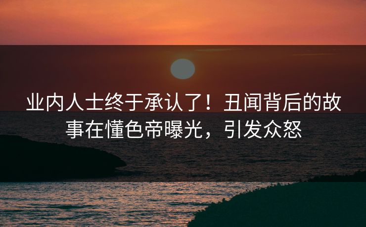 业内人士终于承认了！丑闻背后的故事在懂色帝曝光，引发众怒