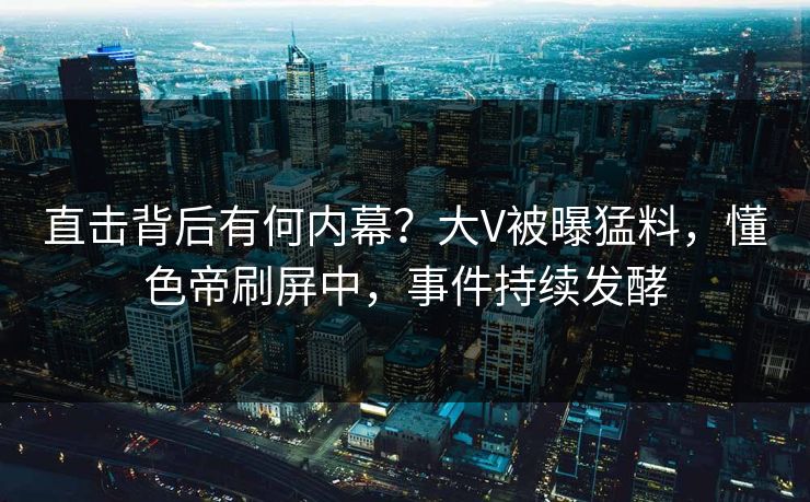 直击背后有何内幕？大V被曝猛料，懂色帝刷屏中，事件持续发酵
