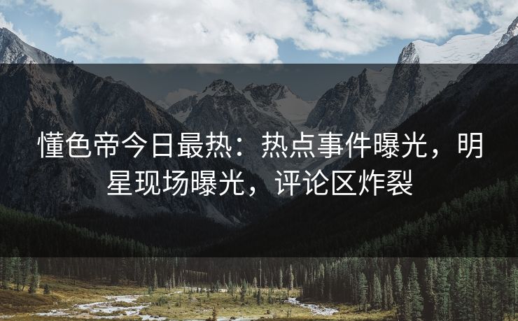 懂色帝今日最热：热点事件曝光，明星现场曝光，评论区炸裂