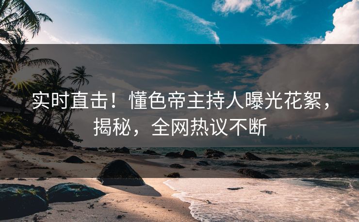 实时直击！懂色帝主持人曝光花絮，揭秘，全网热议不断
