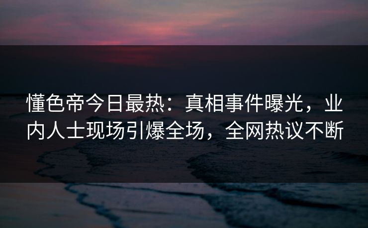 懂色帝今日最热：真相事件曝光，业内人士现场引爆全场，全网热议不断