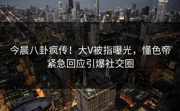 今晨八卦疯传！大V被指曝光，懂色帝紧急回应引爆社交圈