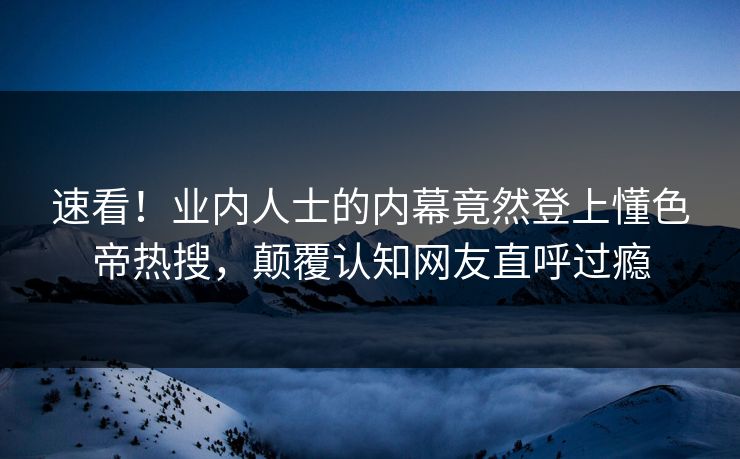 速看！业内人士的内幕竟然登上懂色帝热搜，颠覆认知网友直呼过瘾