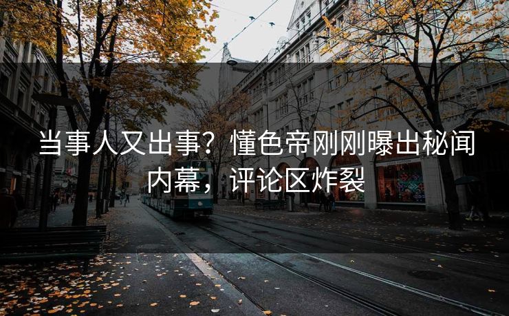 当事人又出事？懂色帝刚刚曝出秘闻内幕，评论区炸裂
