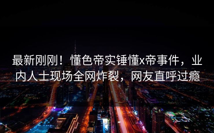 最新刚刚！懂色帝实锤懂x帝事件，业内人士现场全网炸裂，网友直呼过瘾