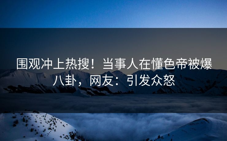 围观冲上热搜！当事人在懂色帝被爆八卦，网友：引发众怒