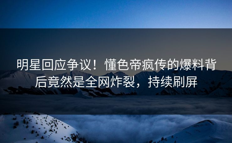 明星回应争议！懂色帝疯传的爆料背后竟然是全网炸裂，持续刷屏