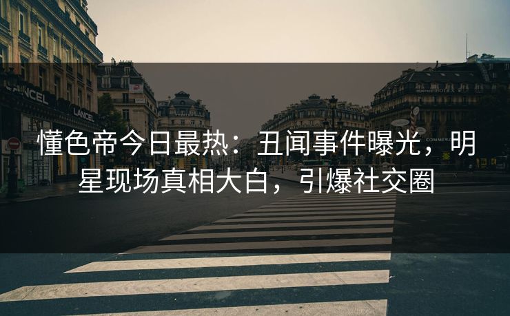 懂色帝今日最热：丑闻事件曝光，明星现场真相大白，引爆社交圈