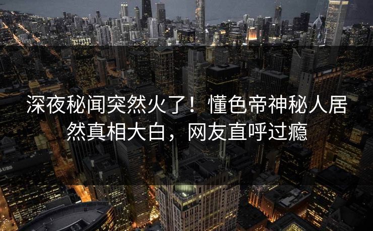 深夜秘闻突然火了！懂色帝神秘人居然真相大白，网友直呼过瘾