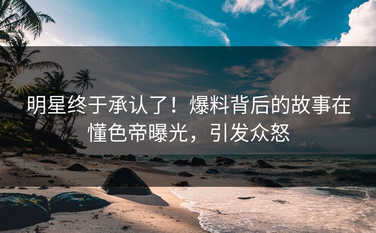 明星终于承认了！爆料背后的故事在懂色帝曝光，引发众怒