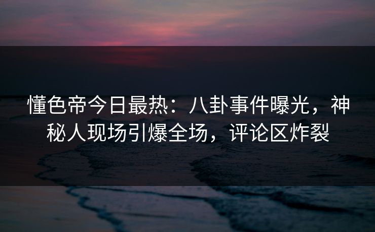 懂色帝今日最热：八卦事件曝光，神秘人现场引爆全场，评论区炸裂