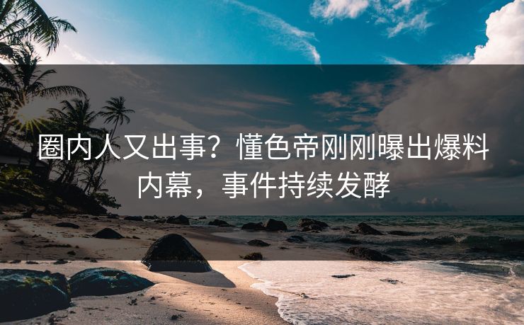 圈内人又出事？懂色帝刚刚曝出爆料内幕，事件持续发酵