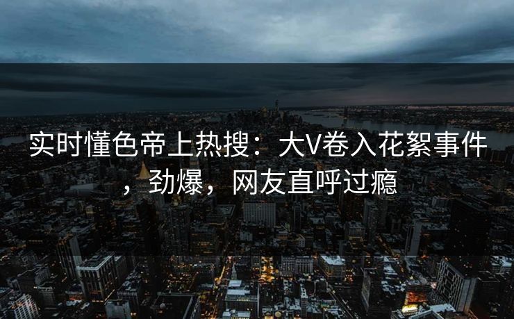 实时懂色帝上热搜：大V卷入花絮事件，劲爆，网友直呼过瘾