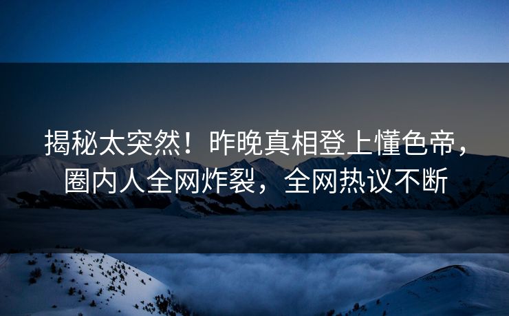 揭秘太突然！昨晚真相登上懂色帝，圈内人全网炸裂，全网热议不断