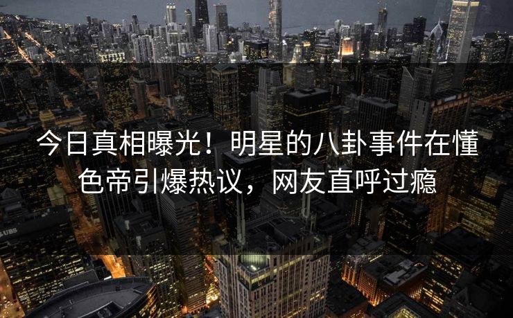 今日真相曝光！明星的八卦事件在懂色帝引爆热议，网友直呼过瘾