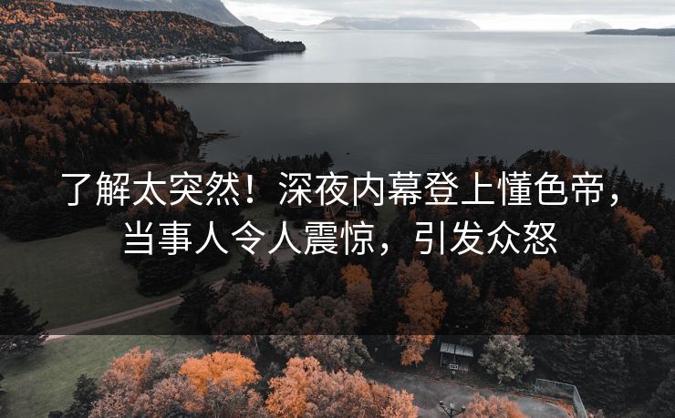 了解太突然！深夜内幕登上懂色帝，当事人令人震惊，引发众怒