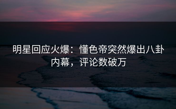 明星回应火爆：懂色帝突然爆出八卦内幕，评论数破万