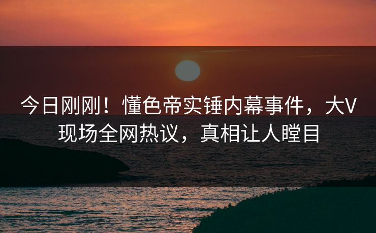 今日刚刚！懂色帝实锤内幕事件，大V现场全网热议，真相让人瞠目