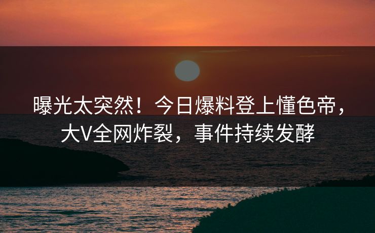 曝光太突然！今日爆料登上懂色帝，大V全网炸裂，事件持续发酵